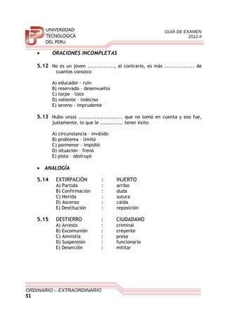 GUÍA DE EXAMEN
2012-II
• ORACIONES INCOMPLETAS
5.12 No es un joven ..............., al contrario, es más ................. de
cuantos conozco
A) educador – ruin
B) reservado – desenvuelto
C) torpe – listo
D) valiente – indeciso
E) sereno - imprudente
5.13 Hubo un(a) ......................... que no tomó en cuenta y eso fue,
justamente, lo que le ............. tener éxito
A) circunstancia – inválido
B) problema – limitó
C) pormenor – impidió
D) situación – frenó
E) pista – obstruyó
• ANALOGÍA
5.14 EXTIRPACIÓN : INJERTO
A) Partida : arribo
B) Confirmación : duda
C) Herida : sutura
D) Ascenso : caída
E) Destitución : reposición
5.15 DESTIERRO : CIUDADANO
A) Arresto : criminal
B) Excomunión : creyente
C) Amnistía : preso
D) Suspensión : funcionario
E) Deserción : militar
ORDINARIO – EXTRAORDINARIO
51
 