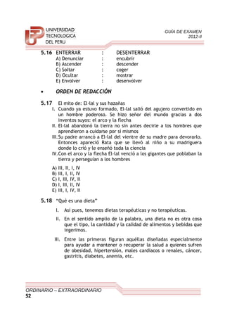 GUÍA DE EXAMEN
2012-II
5.16 ENTERRAR : DESENTERRAR
A) Denunciar : encubrir
B) Ascender : descender
C) Soltar : coger
D) Ocultar : mostrar
E) Envolver : desenvolver
• ORDEN DE REDACCIÓN
5.17 El mito de: El-lal y sus hazañas
I. Cuando ya estuvo formado, El-lal salió del agujero convertido en
un hombre poderoso. Se hizo señor del mundo gracias a dos
inventos suyos: el arco y la flecha
II. El-lal abandonó la tierra no sin antes decirle a los hombres que
aprendieron a cuidarse por sí mismos
III.Su padre arrancó a El-lal del vientre de su madre para devorarlo.
Entonces apareció Rata que se llevó al niño a su madriguera
donde lo crió y le enseñó toda la ciencia
IV.Con el arco y la flecha El-lal venció a los gigantes que poblaban la
tierra y perseguían a los hombres
A) III, II, I, IV
B) III, I, II, IV
C) I, III, IV, II
D) I, III, II, IV
E) III, I, IV, II
5.18 “Qué es una dieta”
I. Así pues, tenemos dietas terapéuticas y no terapéuticas.
II. En el sentido amplio de la palabra, una dieta no es otra cosa
que el tipo, la cantidad y la calidad de alimentos y bebidas que
ingerimos.
III. Entre las primeras figuran aquéllas diseñadas especialmente
para ayudar a mantener o recuperar la salud a quienes sufren
de obesidad, hipertensión, males cardíacos o renales, cáncer,
gastritis, diabetes, anemia, etc.
ORDINARIO – EXTRAORDINARIO
52
 
