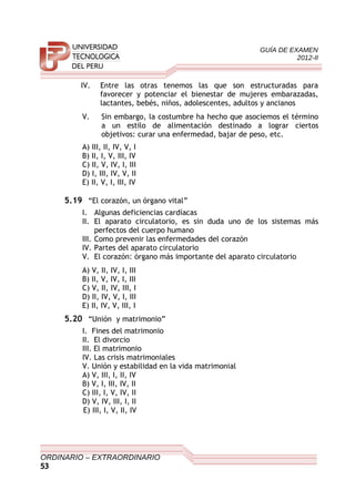 GUÍA DE EXAMEN
2012-II
IV. Entre las otras tenemos las que son estructuradas para
favorecer y potenciar el bienestar de mujeres embarazadas,
lactantes, bebés, niños, adolescentes, adultos y ancianos
V. Sin embargo, la costumbre ha hecho que asociemos el término
a un estilo de alimentación destinado a lograr ciertos
objetivos: curar una enfermedad, bajar de peso, etc.
A) III, II, IV, V, I
B) II, I, V, III, IV
C) II, V, IV, I, III
D) I, III, IV, V, II
E) II, V, I, III, IV
5.19 “El corazón, un órgano vital”
I. Algunas deficiencias cardíacas
II. El aparato circulatorio, es sin duda uno de los sistemas más
perfectos del cuerpo humano
III. Como prevenir las enfermedades del corazón
IV. Partes del aparato circulatorio
V. El corazón: órgano más importante del aparato circulatorio
A) V, II, IV, I, III
B) II, V, IV, I, III
C) V, II, IV, III, I
D) II, IV, V, I, III
E) II, IV, V, III, I
5.20 “Unión y matrimonio”
I. Fines del matrimonio
II. El divorcio
III. El matrimonio
IV. Las crisis matrimoniales
V. Unión y estabilidad en la vida matrimonial
A) V, III, I, II, IV
B) V, I, III, IV, II
C) III, I, V, IV, II
D) V, IV, III, I, II
E) III, I, V, II, IV
ORDINARIO – EXTRAORDINARIO
53
 