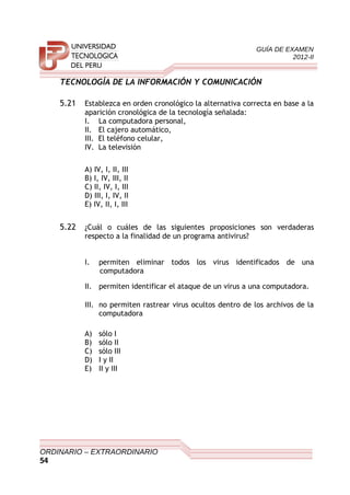 GUÍA DE EXAMEN
2012-II
TECNOLOGÍA DE LA INFORMACIÓN Y COMUNICACIÓN
5.21 Establezca en orden cronológico la alternativa correcta en base a la
aparición cronológica de la tecnología señalada:
I. La computadora personal,
II. El cajero automático,
III. El teléfono celular,
IV. La televisión
A) IV, I, II, III
B) I, IV, III, II
C) II, IV, I, III
D) III, I, IV, II
E) IV, II, I, III
5.22 ¿Cuál o cuáles de las siguientes proposiciones son verdaderas
respecto a la finalidad de un programa antivirus?
I. permiten eliminar todos los virus identificados de una
computadora
II. permiten identificar el ataque de un virus a una computadora.
III. no permiten rastrear virus ocultos dentro de los archivos de la
computadora
A) sólo I
B) sólo II
C) sólo III
D) I y II
E) II y III
ORDINARIO – EXTRAORDINARIO
54
 