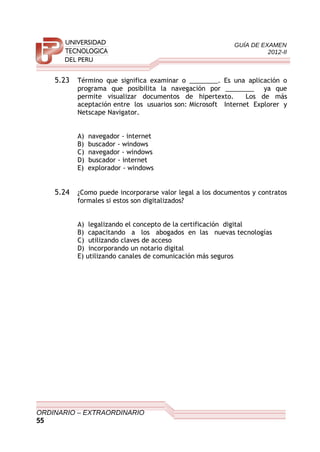 GUÍA DE EXAMEN
2012-II
5.23 Término que significa examinar o ________. Es una aplicación o
programa que posibilita la navegación por ________ ya que
permite visualizar documentos de hipertexto. Los de más
aceptación entre los usuarios son: Microsoft Internet Explorer y
Netscape Navigator.
A) navegador - internet
B) buscador - windows
C) navegador - windows
D) buscador - internet
E) explorador - windows
5.24 ¿Como puede incorporarse valor legal a los documentos y contratos
formales si estos son digitalizados?
A) legalizando el concepto de la certificación digital
B) capacitando a los abogados en las nuevas tecnologías
C) utilizando claves de acceso
D) incorporando un notario digital
E) utilizando canales de comunicación más seguros
ORDINARIO – EXTRAORDINARIO
55
 