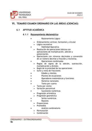 GUÍA DE EXAMEN
2012-II
VI. TEMARIO EXAMEN ORDINARIO EN LAS ÁREAS (CIENCIAS)
6.1 APTITUD ACADÉMICA
6.1.1 Razonamiento Matemático
• Razonamiento Lógico
• Ordenamiento vertical, horizontal y circular
• Lógica recreativa
• Habilidad Operativa
• Resolución de operaciones básicas con
aplicaciones de multiplicación, adición y
potenciación.
• Operaciones con números decimales y conversión
de un número decimal a fracción y viceversa.
• Operaciones combinadas
• Reglas de signos de la adición, sustracción,
multiplicación y división.
• Regla de la prioridad de las operaciones
• Suma y resta de fracciones
• Edades y móviles
• Planteo de ecuaciones
• Operadores matemáticos y funciones
• Números racionales
• Tanto por cuanto
• Tanto por ciento
• Variación porcentual
• Sucesiones numéricas
• Progresión aritmética
• Progresión geométrica
• Series numéricas
• Razones
• Proporciones
• Promedios
• Análisis combinatorio
• Permutación
• Combinación
ORDINARIO – EXTRAORDINARIO
56
 