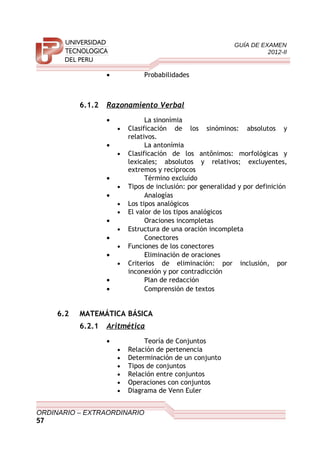 GUÍA DE EXAMEN
2012-II
• Probabilidades
6.1.2 Razonamiento Verbal
• La sinonímia
• Clasificación de los sinóminos: absolutos y
relativos.
• La antonímia
• Clasificación de los antônimos: morfológicas y
lexicales; absolutos y relativos; excluyentes,
extremos y recíprocos
• Término excluído
• Tipos de inclusión: por generalidad y por definición
• Analogías
• Los tipos analógicos
• El valor de los tipos analógicos
• Oraciones incompletas
• Estructura de una oración incompleta
• Conectores
• Funciones de los conectores
• Eliminación de oraciones
• Criterios de eliminación: por inclusión, por
inconexión y por contradicción
• Plan de redacción
• Comprensión de textos
6.2 MATEMÁTICA BÁSICA
6.2.1 Aritmética
• Teoría de Conjuntos
• Relación de pertenencia
• Determinación de un conjunto
• Tipos de conjuntos
• Relación entre conjuntos
• Operaciones con conjuntos
• Diagrama de Venn Euler
ORDINARIO – EXTRAORDINARIO
57
 