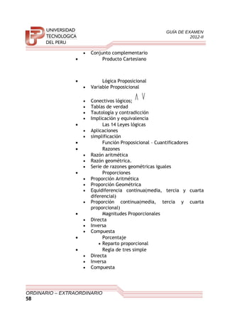 GUÍA DE EXAMEN
2012-II
• Conjunto complementario
• Producto Cartesiano
• Lógica Proposicional
• Variable Proposicional
• Conectivos lógicos;
∨∧
• Tablas de verdad
• Tautología y contradicción
• Implicación y equivalencia
• Las 14 Leyes lógicas
• Aplicaciones
• simplificación
• Función Proposicional – Cuantificadores
• Razones
• Razón aritmética
• Razón geométrica.
• Serie de razones geométricas iguales
• Proporciones
• Proporción Aritmética
• Proporción Geométrica
• Equidiferencia continua(media, tercia y cuarta
diferencial)
• Proporción continua(media, tercia y cuarta
proporcional)
• Magnitudes Proporcionales
• Directa
• Inversa
• Compuesta
• Porcentaje
• Reparto proporcional
• Regla de tres simple
• Directa
• Inversa
• Compuesta
ORDINARIO – EXTRAORDINARIO
58
 