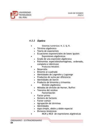 GUÍA DE EXAMEN
2012-II
6.2.2 Álgebra
• Sistemas numéricos: N, Z, Q, R.
• Término algebraico
• Teoría de exponentes
• Ecuaciones exponenciales de bases iguales
• Expresiones algebraicas
• Grado de una expresión algebraica
• Polinomios especiales(homogéneo, ordenado,
completo e idénticos)
• Productos Notables
• Desarrollo
• Binomio al cuadrado
• Identidades de Legendre y Lagrange
• Productos de suma por diferencia
• Identidades de Stevin
• Producto de binomios y trinomios
• División algebraica
• Métodos de división de Horner, Ruffini
• Teorema del residuo
• Factorización
• Factor primo
• Número de factores
• Factor común
• Agrupación de términos
• Identidades
• Aspa simple, doble y doble especial
• Divisores binómicos
• MCM y MCD de expresiones algebraicas
ORDINARIO – EXTRAORDINARIO
59
 