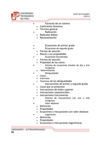 GUÍA DE EXAMEN
2012-II
• Factorial de un número
• Coeficiente binómico
• Término general
• Radicación
• Radicales dobles
• Racionalización
• Ecuaciones de primer grado
• Ecuaciones de segundo grado
• Formas de solución
• Raíces y sus propiedades
• Ecuaciones bicuadradas
• Formas de solución
• Propiedad de las raíces
• Sistema de ecuaciones lineales de dos o tres
incógnitas
• Determinantes
• Desigualdades
• Clases
• Intervalos
• Teoremas de las desigualdades
• Inecuaciones de primer y segundo grado
• Casos que se presentan
• Inecuaciones de orden superior
• Inecuaciones exponenciales
• Inecuaciones fraccionarias
• Sistema de inecuaciones con una o más
incógnitas
• Valor absoluto
• Definición
• Propiedades
• Ecuaciones e inecuaciones con valor absoluto
• Logaritmos
• Definición
• Propiedades
• Ecuaciones e inecuaciones logarítmicas
ORDINARIO – EXTRAORDINARIO
60
 