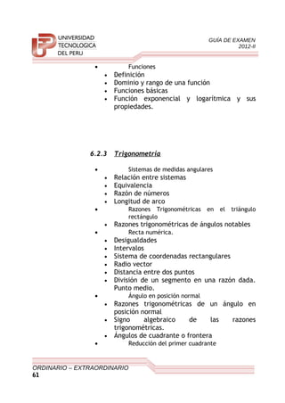 GUÍA DE EXAMEN
2012-II
• Funciones
• Definición
• Dominio y rango de una función
• Funciones básicas
• Función exponencial y logarítmica y sus
propiedades.
6.2.3 Trigonometría
• Sistemas de medidas angulares
• Relación entre sistemas
• Equivalencia
• Razón de números
• Longitud de arco
• Razones Trigonométricas en el triángulo
rectángulo
• Razones trigonométricas de ángulos notables
• Recta numérica.
• Desigualdades
• Intervalos
• Sistema de coordenadas rectangulares
• Radio vector
• Distancia entre dos puntos
• División de un segmento en una razón dada.
Punto medio.
• Ángulo en posición normal
• Razones trigonométricas de un ángulo en
posición normal
• Signo algebraico de las razones
trigonométricas.
• Ángulos de cuadrante o frontera
• Reducción del primer cuadrante
ORDINARIO – EXTRAORDINARIO
61
 