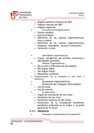 GUÍA DE EXAMEN
2012-II
• Ángulos positivos menores de 360º
• Ángulos mayores de 360º
• Ángulos negativos
• Circunferencia trigonométrica
• Puntos notables
• Ejes principales
• Definición de las razones trigonométricas,
seno y coseno
• Definición de las razones trigonométricas:
tangente, cotangente, secante y cosecante.
• Variación y límites.
• Identidades trigonométricas
• Clases: pitagóricas, por división, reciprocas e
identidades auxiliares
• Razones Trigonométricas
• De la suma y diferencia de dos ángulos
• Del ángulo doble
• Del ángulo mitad
• Relaciones auxiliares
• Transformación de un producto a una suma o
diferencia
• Ecuaciones trigonométricas
• Resolución de triángulos oblicuángulos
• Ley de senos
• Ley de cosenos
• La línea recta.
• Ángulo de inclinación de una recta
• Pendiente de una recta
• Posiciones relativas de dos rectas
• Ecuaciones de la recta(punto pendiente,
pendiente ordenada en el origen y ecuación
general de la recta)
6.2.4 Geometría
• Conceptos fundamentales de la geometría
ORDINARIO – EXTRAORDINARIO
62
 
