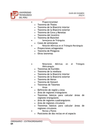 GUÍA DE EXAMEN
2012-II
• Proporcionalidad
• Teorema de Thales
• Teorema de la Bisectriz interior
• Teorema de la Bisectriz exterior
• Teorema de Ceva y Menelao
• Teorema del incentro
• Teorema de Blanchet
• Semejanza de Triángulos
• Casos de semejanza
• Relación Métricas en el Triángulo Rectángulo
• Proyecciones ortogonales
• Teorema de Pitágoras
• Otros teoremas
• Relaciones Métricas en el Triángulo
Oblicuángulo
• Teoremas de Euclides
• Teorema de la mediana
• Teorema de la Bisectriz interior
• Teorema de la Bisectriz exterior
• Teorema de Heron
• Teorema de Stewart
• Teoremas de Tolomeo
• Áreas
• Definición de región y área
• Área de regiones triangulares
• Teoremas básicos para calcular áreas de
regiones triangulares
• Área de regiones cuadrangulares
• Área de regiones circulares
• Teoremas básicos para calcular áreas de
regiones circulares
• Rectas y Planos
• Posiciones de dos rectas en el espacio
ORDINARIO – EXTRAORDINARIO
64
 