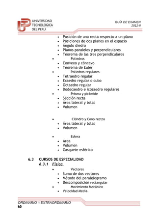 GUÍA DE EXAMEN
2012-II
• Posición de una recta respecto a un plano
• Posiciones de dos planos en el espacio
• Ángulo diedro
• Planos paralelos y perpendiculares
• Teorema de las tres perpendiculares
• Poliedros
• Convexo y cóncavo
• Teorema de Euler
• Poliedros regulares
• Tetraedro regular
• Exaedro regular o cubo
• Octaedro regular
• Dodecaedro e icosaedro regulares
• Prisma y pirámide
• Sección recta
• Área lateral y total
• Volumen
• Cilindro y Cono rectos
• Área lateral y total
• Volumen
• Esfera
• Área
• Volumen
• Casquete esférico
6.3 CURSOS DE ESPECIALIDAD
6.3.1 Física
• Vectores
• Suma de dos vectores
• Método del paralelogramo
• Descomposición rectangular
• Movimiento Mecánico
• Velocidad Media.
ORDINARIO – EXTRAORDINARIO
65
 