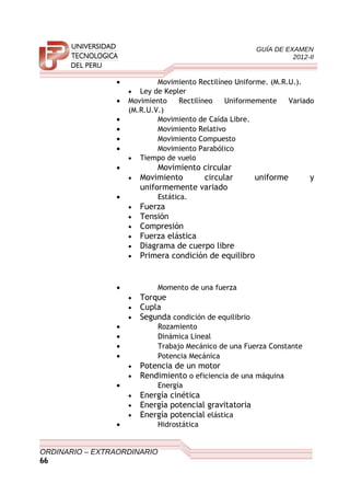 GUÍA DE EXAMEN
2012-II
• Movimiento Rectilíneo Uniforme. (M.R.U.).
• Ley de Kepler
• Movimiento Rectilíneo Uniformemente Variado
(M.R.U.V.)
• Movimiento de Caída Libre.
• Movimiento Relativo
• Movimiento Compuesto
• Movimiento Parabólico
• Tiempo de vuelo
• Movimiento circular
• Movimiento circular uniforme y
uniformemente variado
• Estática.
• Fuerza
• Tensión
• Compresión
• Fuerza elástica
• Diagrama de cuerpo libre
• Primera condición de equilibro
• Momento de una fuerza
• Torque
• Cupla
• Segunda condición de equilibrio
• Rozamiento
• Dinámica Lineal
• Trabajo Mecánico de una Fuerza Constante
• Potencia Mecánica
• Potencia de un motor
• Rendimiento o eficiencia de una máquina
• Energía
• Energía cinética
• Energía potencial gravitatoria
• Energía potencial elástica
• Hidrostática
ORDINARIO – EXTRAORDINARIO
66
 