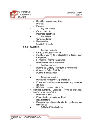 GUÍA DE EXAMEN
2012-II
• Densidad y peso específico
• Presión
• Empuje
• Ley de Coulomb
• Campo eléctrico
• Potencial eléctrico
• Ley de Ohm
• Condensadores
• Resistencias
• Leyes de Kirchoff.
6.3.2 Química
• Química y materia
• Características y naturaleza
• Clasificación de la materia(por estados, por
composición)
• Fenómenos físicos y químicos
• Propiedades físicas y químicas
• Modelos atómicos
• Modelo de Dalton, Thomsom y Rutherford
• Modelo de Bohr. Postulados
• Modelo atómico actual
• Estructura Atómica
• Partículas subatómicas principales
• El núcleo atómico(número atómico y número
de masa)
• Núclidos. Isotopos. Notación
• Números cuánticos. Orbitales. Forma de orbitales.
Configuración electrónica
• Principio AUFBAU
• Principio de exclusión de Pauli
• Regla de Hund
• Presentación abreviada de la configuración
electrónica
• Tabla Periódica Moderna
ORDINARIO – EXTRAORDINARIO
67
 