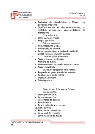 GUÍA DE EXAMEN
2012-II
• Trabajos de Mendeleiev y Meyer. Ley
periódica moderna
• Clasificación de los elementos(metales, no
metales, semimetales, representativos, de
transición)
• Enlace Químico
• Clasificación general
• Reglas del octeto
• Química Inorgánica
• Nomenclaturas y tipos
• Nomenclatura binaria
• Reglas para asignar estados de oxidación
• Grupo funcional y función química
• Unidades químicas de masa
• Masa atómica y molecular
• Número de moles
• Volumen molar en condiciones normales
• Masa equivalente
• Estados de agregación de la Materia
• Propiedades generales de los estados
• Cambios de estado físicos
• Diagrama de fases
• Estado gaseoso
• Dispersiones: Soluciones y Coloides
• Estequiometría
• Leyes ponderables
• Leyes volumétricas
• Porcentaje de pureza
• Rendimiento
• Reactivo límite y en exceso
• Equilibrio químico
• Reacciones reversibles
• Velocidad de reacción
• Ley de acción de masas
ORDINARIO – EXTRAORDINARIO
68
 