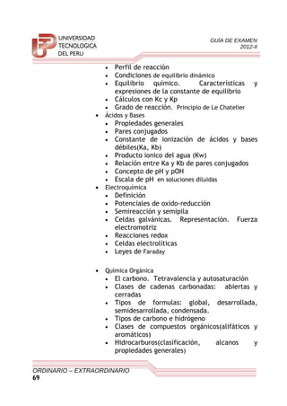 GUÍA DE EXAMEN
2012-II
• Perfil de reacción
• Condiciones de equilibrio dinámico
• Equilibrio químico. Características y
expresiones de la constante de equilibrio
• Cálculos con Kc y Kp
• Grado de reacción. Principio de Le Chatelier
• Ácidos y Bases
• Propiedades generales
• Pares conjugados
• Constante de ionización de ácidos y bases
débiles(Ka, Kb)
• Producto ionico del agua (Kw)
• Relación entre Ka y Kb de pares conjugados
• Concepto de pH y pOH
• Escala de pH en soluciones diluidas
• Electroquímica
• Definición
• Potenciales de oxido-reducción
• Semireacción y semipila
• Celdas galvánicas. Representación. Fuerza
electromotriz
• Reacciones redox
• Celdas electrolíticas
• Leyes de Faraday
• Química Orgánica
• El carbono. Tetravalencia y autosaturación
• Clases de cadenas carbonadas: abiertas y
cerradas
• Tipos de formulas: global, desarrollada,
semidesarrollada, condensada.
• Tipos de carbono e hidrógeno
• Clases de compuestos orgánicos(alifáticos y
aromáticos)
• Hidrocarburos(clasificación, alcanos y
propiedades generales)
ORDINARIO – EXTRAORDINARIO
69
 