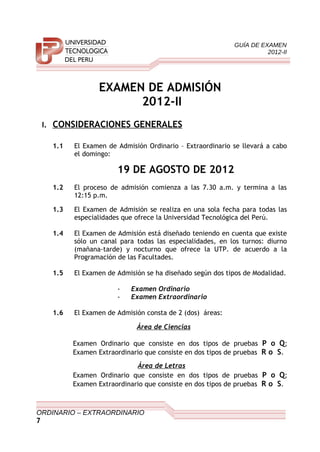 GUÍA DE EXAMEN
2012-II
EXAMEN DE ADMISIÓN
2012-II
I. CONSIDERACIONES GENERALES
1.1 El Examen de Admisión Ordinario – Extraordinario se llevará a cabo
el domingo:
19 DE AGOSTO DE 2012
1.2 El proceso de admisión comienza a las 7.30 a.m. y termina a las
12:15 p.m.
1.3 El Examen de Admisión se realiza en una sola fecha para todas las
especialidades que ofrece la Universidad Tecnológica del Perú.
1.4 El Examen de Admisión está diseñado teniendo en cuenta que existe
sólo un canal para todas las especialidades, en los turnos: diurno
(mañana-tarde) y nocturno que ofrece la UTP. de acuerdo a la
Programación de las Facultades.
1.5 El Examen de Admisión se ha diseñado según dos tipos de Modalidad.
- Examen Ordinario
- Examen Extraordinario
1.6 El Examen de Admisión consta de 2 (dos) áreas:
Área de Ciencias
Examen Ordinario que consiste en dos tipos de pruebas P o Q;
Examen Extraordinario que consiste en dos tipos de pruebas R o S.
Área de Letras
Examen Ordinario que consiste en dos tipos de pruebas P o Q;
Examen Extraordinario que consiste en dos tipos de pruebas R o S.
ORDINARIO – EXTRAORDINARIO
7
 