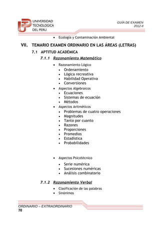 GUÍA DE EXAMEN
2012-II
• Ecología y Contaminación Ambiental
VII. TEMARIO EXAMEN ORDINARIO EN LAS ÁREAS (LETRAS)
7.1 APTITUD ACADÉMICA
7.1.1 Razonamiento Matemático
• Razonamiento Lógico
• Ordenamiento
• Lógica recreativa
• Habilidad Operativa
• Conversiones
• Aspectos Algebraicos
• Ecuaciones
• Sistemas de ecuación
• Métodos
• Aspectos Aritméticos
• Problemas de cuatro operaciones
• Magnitudes
• Tanto por cuanto
• Razones
• Proporciones
• Promedios
• Estadística
• Probabilidades
• Aspectos Psicotécnico
• Serie numérica
• Sucesiones numéricas
• Análisis combinatorio
7.1.2 Razonamiento Verbal
• Clasificación de las palabras
• Sinónimos
ORDINARIO – EXTRAORDINARIO
70
 