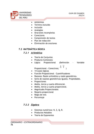GUÍA DE EXAMEN
2012-II
• Antónimos
• Termino excluído
• Inclusión
• Analogías
• Oraciones incompletas
• Conectores
• Comprensión de textos
• Plan de redacción
• Eliminación de oraciones
7.2 MATEMÁTICA BÁSICA
7.2.1 Aritmética
• Teoría de Conjuntos
• Producto Cartesiano
• Lógica Proposicional (Definición – Variable
Proposicional.- Conectivos;
∨∧ )
• 14 Leyes lógicas
• Función Proposicional – Cuantificadores
• Razones: Razón aritmética y razón geométrica.
• Serie de razones geométricas iguales. Propiedades.
• Proporciones
• Media, tercia y cuarta diferencial.
• Media, tercia y cuarta proporcional.
• Magnitudes Proporcionales
• Reparto proporcional
• Regla de tres
• Porcentaje
7.2.2 Álgebra
• Sistemas numéricos: N, Z, Q, R.
• Productos Notables
• Teoría de Exponentes
ORDINARIO – EXTRAORDINARIO
71
 