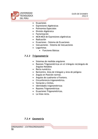 GUÍA DE EXAMEN
2012-II
• Ecuaciones
• Expresiones Algebraicas
• Polinomios Especiales
• División Algebraica
• Factorización
• MCM-MCD de Expresiones algebraicas
• Radicación
• Ecuaciones - Sistema de Ecuaciones
• Inecuaciones - Sistema de inecuaciones
• Logaritmos
• Funciones Básicas
7.2.3 Trigonometría
• Sistemas de medidas angulares
• Razones Trigonométricas en el triángulo rectángulo-de
Ángulos Notables
• Recta numérica.
• Baricentro. Área de triángulo y área de polígono
• Ángulo en Posición normal.
• Ángulos de cuadrante o Frontera.
• Circunferencia trigonométrica.
• Variación y límites.
• Identidades trigonométricas
• Razones Trigonométricas
• Ecuaciones Trigonométricas.
• La línea recta.
7.2.4 Geometría
ORDINARIO – EXTRAORDINARIO
72
 