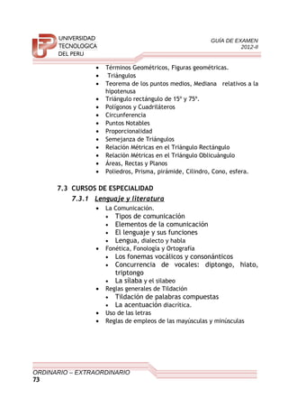 GUÍA DE EXAMEN
2012-II
• Términos Geométricos, Figuras geométricas.
• Triángulos
• Teorema de los puntos medios, Mediana relativos a la
hipotenusa
• Triángulo rectángulo de 15º y 75º.
• Polígonos y Cuadriláteros
• Circunferencia
• Puntos Notables
• Proporcionalidad
• Semejanza de Triángulos
• Relación Métricas en el Triángulo Rectángulo
• Relación Métricas en el Triángulo Oblicuángulo
• Áreas, Rectas y Planos
• Poliedros, Prisma, pirámide, Cilindro, Cono, esfera.
7.3 CURSOS DE ESPECIALIDAD
7.3.1 Lenguaje y literatura
• La Comunicación.
• Tipos de comunicación
• Elementos de la comunicación
• El lenguaje y sus funciones
• Lengua, dialecto y habla
• Fonética, Fonología y Ortografía
• Los fonemas vocálicos y consonánticos
• Concurrencia de vocales: diptongo, hiato,
triptongo
• La sílaba y el silabeo
• Reglas generales de Tildación
• Tildación de palabras compuestas
• La acentuación diacrítica.
• Uso de las letras
• Reglas de empleos de las mayúsculas y minúsculas
ORDINARIO – EXTRAORDINARIO
73
 