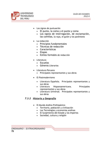 GUÍA DE EXAMEN
2012-II
• Los signos de puntuación
• El punto, la coma y el punto y coma
• Los signos de interrogación, de exclamación,
las comillas, la raya, el guión y los paréntesis
• La redacción
• Principios fundamentales
• Técnicas de redacción
• Características
• Etapas
• Estilos formales de redacción
• Literatura
• Escuelas
• Géneros Literarios
• Literatura Peruana
• Principales representantes y sus obras
• El Postmodernismo
• Literatura Española. Principales representantes y
sus obras
• Literatura Hispanoamericana. Principales
representantes y sus obras
• Literatura Universal. Principales representantes y
sus obras
7.3.2 Historia y Geografía
• El Mundo Andino Prehispánico
• Territorio, población y civilización
• Las Tecnologías y economías andinas
• El Surgimiento del Estado y los Imperios
• Sociedad, cultura y religión
ORDINARIO – EXTRAORDINARIO
75
 