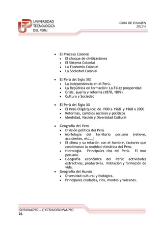 GUÍA DE EXAMEN
2012-II
• El Proceso Colonial
• El choque de civilizaciones
• El Sistema Colonial
• La Economía Colonial
• La Sociedad Colonial
• El Perú del Siglo XIX
• La independencia en el Perú.
• La República en formación: La Falaz prosperidad
• Crisis, guerra y reforma (1870, 1899)
• Cultura y Sociedad
• El Perú del Siglo XX
• El Perú Oligárquico: de 1900 a 1968 y 1968 a 2000
• Reformas, cambios sociales y políticos
• Identidad, Nación y Diversidad Cultural
• Geografía del Perú
• División política del Perú
• Morfología del territorio peruano (relieve,
accidentes, etc….)
• El clima y su relación con el hombre, factores que
condicionan la realidad climática del Perú.
• Hidrología. Principales ríos del Perú. El mar
peruano.
• Geografía económica del Perú: actividades
extractivas, productivas. Población y formación de
vida.
• Geografía del Mundo
• Diversidad cultural y biológica.
• Principales ciudades, ríos, montes y volcanes.
ORDINARIO – EXTRAORDINARIO
76
 