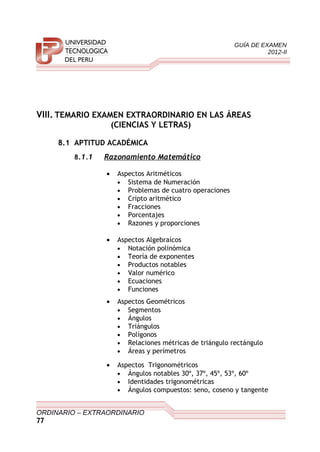 GUÍA DE EXAMEN
2012-II
VIII. TEMARIO EXAMEN EXTRAORDINARIO EN LAS ÁREAS
(CIENCIAS Y LETRAS)
8.1 APTITUD ACADÉMICA
8.1.1 Razonamiento Matemático
• Aspectos Aritméticos
• Sistema de Numeración
• Problemas de cuatro operaciones
• Cripto aritmético
• Fracciones
• Porcentajes
• Razones y proporciones
• Aspectos Algebraícos
• Notación polinómica
• Teoría de exponentes
• Productos notables
• Valor numérico
• Ecuaciones
• Funciones
• Aspectos Geométricos
• Segmentos
• Ángulos
• Triángulos
• Polígonos
• Relaciones métricas de triángulo rectángulo
• Áreas y perímetros
• Aspectos Trigonométricos
• Ángulos notables 30º, 37º, 45º, 53º, 60º
• Identidades trigonométricas
• Ángulos compuestos: seno, coseno y tangente
ORDINARIO – EXTRAORDINARIO
77
 