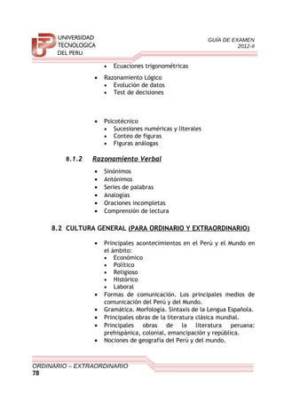 GUÍA DE EXAMEN
2012-II
• Ecuaciones trigonométricas
• Razonamiento Lógico
• Evolución de datos
• Test de decisiones
• Psicotécnico
• Sucesiones numéricas y literales
• Conteo de figuras
• Figuras análogas
8.1.2 Razonamiento Verbal
• Sinónimos
• Antónimos
• Series de palabras
• Analogías
• Oraciones incompletas
• Comprensión de lectura
8.2 CULTURA GENERAL (PARA ORDINARIO Y EXTRAORDINARIO)
• Principales acontecimientos en el Perú y el Mundo en
el ámbito:
• Económico
• Político
• Religioso
• Histórico
• Laboral
• Formas de comunicación. Los principales medios de
comunicación del Perú y del Mundo.
• Gramática. Morfología. Sintaxis de la Lengua Española.
• Principales obras de la literatura clásica mundial.
• Principales obras de la literatura peruana:
prehispánica, colonial, emancipación y república.
• Nociones de geografía del Perú y del mundo.
ORDINARIO – EXTRAORDINARIO
78
 