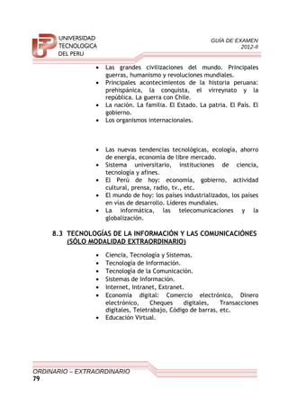 GUÍA DE EXAMEN
2012-II
• Las grandes civilizaciones del mundo. Principales
guerras, humanismo y revoluciones mundiales.
• Principales acontecimientos de la historia peruana:
prehispánica, la conquista, el virreynato y la
república. La guerra con Chile.
• La nación. La familia. El Estado. La patria. El País. El
gobierno.
• Los organismos internacionales.
• Las nuevas tendencias tecnológicas, ecología, ahorro
de energía, economía de libre mercado.
• Sistema universitario, instituciones de ciencia,
tecnología y afines.
• El Perú de hoy: economía, gobierno, actividad
cultural, prensa, radio, tv., etc.
• El mundo de hoy: los países industrializados, los países
en vías de desarrollo. Líderes mundiales.
• La informática, las telecomunicaciones y la
globalización.
8.3 TECNOLOGÍAS DE LA INFORMACIÓN Y LAS COMUNICACIÓNES
(SÓLO MODALIDAD EXTRAORDINARIO)
• Ciencia, Tecnología y Sistemas.
• Tecnología de Información.
• Tecnología de la Comunicación.
• Sistemas de Información.
• Internet, Intranet, Extranet.
• Economía digital: Comercio electrónico, Dinero
electrónico, Cheques digitales, Transacciones
digitales, Teletrabajo, Código de barras, etc.
• Educación Virtual.
ORDINARIO – EXTRAORDINARIO
79
 