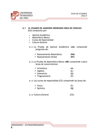 GUÍA DE EXAMEN
2012-II
6.1 EL EXAMEN DE ADMISIÓN ORDINARIO ÁREA DE CIENCIAS
Está compuesto por:
• Aptitud Académica
• Matemática Básica
• Cursos de Especialidad
• Cultura General
5.1.1 La Prueba de Aptitud Académica (AA) comprende
preguntas de:
 Razonamiento Matemático (RM)
 Razonamiento Verbal (RV)
5.1.2 La Prueba de Matemática Básica (MB) comprende cuatro
áreas de conocimientos:
 Aritmética (A)
 Algebra (L)
 Geometría (G)
 Trigonometría (T)
5.1.3 Los cursos de especialidad (CE) comprende las áreas de:
 Física (F)
 Química (Q)
5.1.4 Cultura General (CG)
ORDINARIO – EXTRAORDINARIO
8
 