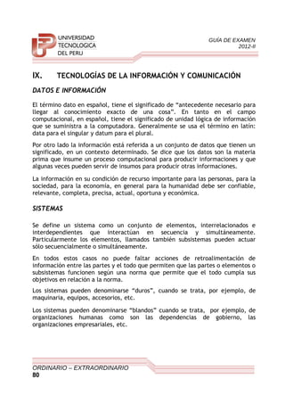 GUÍA DE EXAMEN
2012-II
IX. TECNOLOGÍAS DE LA INFORMACIÓN Y COMUNICACIÓN
DATOS E INFORMACIÓN
El término dato en español, tiene el significado de “antecedente necesario para
llegar al conocimiento exacto de una cosa”. En tanto en el campo
computacional, en español, tiene el significado de unidad lógica de información
que se suministra a la computadora. Generalmente se usa el término en latín:
data para el singular y datum para el plural.
Por otro lado la información está referida a un conjunto de datos que tienen un
significado, en un contexto determinado. Se dice que los datos son la materia
prima que insume un proceso computacional para producir informaciones y que
algunas veces pueden servir de insumos para producir otras informaciones.
La información en su condición de recurso importante para las personas, para la
sociedad, para la economía, en general para la humanidad debe ser confiable,
relevante, completa, precisa, actual, oportuna y económica.
SISTEMAS
Se define un sistema como un conjunto de elementos, interrelacionados e
interdependientes que interactúan en secuencia y simultáneamente.
Particularmente los elementos, llamados también subsistemas pueden actuar
sólo secuencialmente o simultáneamente.
En todos estos casos no puede faltar acciones de retroalimentación de
información entre las partes y el todo que permiten que las partes o elementos o
subsistemas funcionen según una norma que permite que el todo cumpla sus
objetivos en relación a la norma.
Los sistemas pueden denominarse “duros”, cuando se trata, por ejemplo, de
maquinaria, equipos, accesorios, etc.
Los sistemas pueden denominarse “blandos” cuando se trata, por ejemplo, de
organizaciones humanas como son las dependencias de gobierno, las
organizaciones empresariales, etc.
ORDINARIO – EXTRAORDINARIO
80
 
