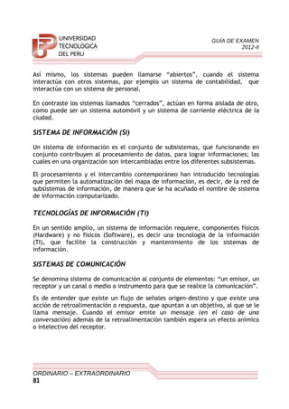 GUÍA DE EXAMEN
2012-II
Así mismo, los sistemas pueden llamarse “abiertos”, cuando el sistema
interactúa con otros sistemas, por ejemplo un sistema de contabilidad, que
interactúa con un sistema de personal.
En contraste los sistemas llamados “cerrados”, actúan en forma aislada de otro,
como puede ser un sistema automóvil y un sistema de corriente eléctrica de la
ciudad.
SISTEMA DE INFORMACIÓN (SI)
Un sistema de información es el conjunto de subsistemas, que funcionando en
conjunto contribuyen al procesamiento de datos, para lograr informaciones; las
cuales en una organización son intercambiadas entre los diferentes subsistemas.
El procesamiento y el intercambio contemporáneo han introducido tecnologías
que permiten la automatización del mapa de información, es decir, de la red de
subsistemas de información, de manera que se ha acuñado el nombre de sistema
de información computarizado.
TECNOLOGÍAS DE INFORMACIÓN (TI)
En un sentido amplio, un sistema de información requiere, componentes físicos
(Hardware) y no físicos (Software), es decir una tecnología de la información
(TI), que facilite la construcción y mantenimiento de los sistemas de
información.
SISTEMAS DE COMUNICACIÓN
Se denomina sistema de comunicación al conjunto de elementos: “un emisor, un
receptor y un canal o medio o instrumento para que se realice la comunicación”.
Es de entender que existe un flujo de señales origen-destino y que existe una
acción de retroalimentación o respuesta, que apuntan a un objetivo, al que se le
llama mensaje. Cuando el emisor emite un mensaje (en el caso de una
conversación) además de la retroalimentación también espera un efecto anímico
o intelectivo del receptor.
ORDINARIO – EXTRAORDINARIO
81
 
