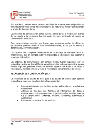 GUÍA DE EXAMEN
2012-II
Por otro lado, existen otros sistemas de flujo de informaciones origen-destino
llamados también sistemas de comunicación, de naturaleza física y corresponden
al grupo de sistemas duros.
Los sistemas de comunicación tanto blandos, como duros, a medida del avance
de la ciencia y la tecnología han ido cada vez más, achicando el tiempo de
comunicación a distancia.
Estas características permiten que dos personas separadas a miles de kilómetros
de distancia puedan conversar casi instantáneamente, en lo que ha venido a
denominarse, en “tiempo real”.
Los sistemas de transporte aéreo permiten la entrega de mensajes escritos,
encomiendas, etc. en tiempos cada vez más cortos, a velocidades que superan la
velocidad del sonido.
Los sistemas de comunicación por señales morse, fueron superados por los
telégrafos y estos por los teléfonos. Actualmente las redes de comunicación por
señales digitales permiten llevar las señales digitales de audio o de video a
velocidades, medidos en herz y ya no a velocidades convencionales de km/hr.
TECNOLOGÍA DE COMUNICACIÓN (TC)
La tecnología de su estado de arte, pasó a su estado de técnica (por ejemplo
telégrafos) y hoy en su estado de tecnología presenta:
• Sistemas telefónicos que facilitan audio y video a la vez; alámbricos e
inalámbricos
• Sistemas de teledata que facilitan el intercambio de datos e
informaciones, entre agrupaciones organizacionales, mediante red de
PCs y computadoras (Internet, Intranet, Extranet); alámbricos e
inalámbricos
• Sistemas de comunicación vía satélite
ORDINARIO – EXTRAORDINARIO
82
 