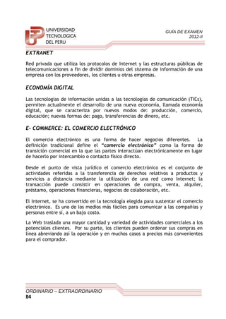 GUÍA DE EXAMEN
2012-II
EXTRANET
Red privada que utiliza los protocolos de Internet y las estructuras públicas de
telecomunicaciones a fin de dividir dominios del sistema de información de una
empresa con los proveedores, los clientes u otras empresas.
ECONOMÍA DIGITAL
Las tecnologías de información unidas a las tecnologías de comunicación (TICs),
permiten actualmente el desarrollo de una nueva economía, llamada economía
digital, que se caracteriza por nuevos modos de: producción, comercio,
educación; nuevas formas de: pago, transferencias de dinero, etc.
E- COMMERCE: EL COMERCIO ELECTRÓNICO
El comercio electrónico es una forma de hacer negocios diferentes. La
definición tradicional define el “comercio electrónico” como la forma de
transición comercial en la que las partes interactúan electrónicamente en lugar
de hacerlo por intercambio o contacto físico directo.
Desde el punto de vista jurídico el comercio electrónico es el conjunto de
actividades referidas a la transferencia de derechos relativos a productos y
servicios a distancia mediante la utilización de una red como Internet; la
transacción puede consistir en operaciones de compra, venta, alquiler,
préstamo, operaciones financieras, negocios de colaboración, etc.
El Internet, se ha convertido en la tecnología elegida para sustentar el comercio
electrónico. Es uno de los medios más fáciles para comunicar a las compañías y
personas entre sí, a un bajo costo.
La Web traslada una mayor cantidad y variedad de actividades comerciales a los
potenciales clientes. Por su parte, los clientes pueden ordenar sus compras en
línea abreviando así la operación y en muchos casos a precios más convenientes
para el comprador.
ORDINARIO – EXTRAORDINARIO
84
 
