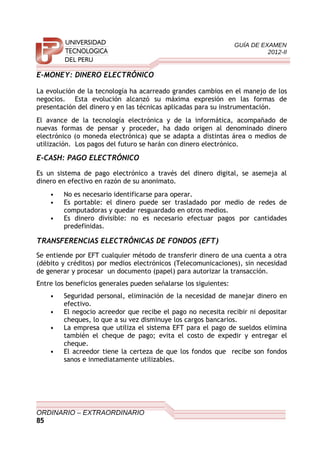 GUÍA DE EXAMEN
2012-II
E-MONEY: DINERO ELECTRÓNICO
La evolución de la tecnología ha acarreado grandes cambios en el manejo de los
negocios. Esta evolución alcanzó su máxima expresión en las formas de
presentación del dinero y en las técnicas aplicadas para su instrumentación.
El avance de la tecnología electrónica y de la informática, acompañado de
nuevas formas de pensar y proceder, ha dado origen al denominado dinero
electrónico (o moneda electrónica) que se adapta a distintas área o medios de
utilización. Los pagos del futuro se harán con dinero electrónico.
E-CASH: PAGO ELECTRÓNICO
Es un sistema de pago electrónico a través del dinero digital, se asemeja al
dinero en efectivo en razón de su anonimato.
• No es necesario identificarse para operar.
• Es portable: el dinero puede ser trasladado por medio de redes de
computadoras y quedar resguardado en otros medios.
• Es dinero divisible: no es necesario efectuar pagos por cantidades
predefinidas.
TRANSFERENCIAS ELECTRÓNICAS DE FONDOS (EFT)
Se entiende por EFT cualquier método de transferir dinero de una cuenta a otra
(débito y créditos) por medios electrónicos (Telecomunicaciones), sin necesidad
de generar y procesar un documento (papel) para autorizar la transacción.
Entre los beneficios generales pueden señalarse los siguientes:
• Seguridad personal, eliminación de la necesidad de manejar dinero en
efectivo.
• El negocio acreedor que recibe el pago no necesita recibir ni depositar
cheques, lo que a su vez disminuye los cargos bancarios.
• La empresa que utiliza el sistema EFT para el pago de sueldos elimina
también el cheque de pago; evita el costo de expedir y entregar el
cheque.
• El acreedor tiene la certeza de que los fondos que recibe son fondos
sanos e inmediatamente utilizables.
ORDINARIO – EXTRAORDINARIO
85
 