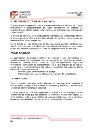 GUÍA DE EXAMEN
2012-II
EL TELE-TRABAJO O TRABAJO A DISTANCIA
El tele-trabajo se presenta como el trabajo efectuado mediante la red digital
sustituyendo el desplazamiento del lugar convencional de trabajo. La
característica en el tele-trabajo es la existencia de distancia entre el trabajador
y el empleador.
El modelo de empresa viene cambiando; la sofisticación de la tecnología facilita
la concreción de la oficina y del taller virtual; sin papeles y sin necesidad de
presencia física de sus integrantes.
En el ámbito de esa tecnología, la teleconferencia permite mantener una
reunión entre personas ubicadas a muchos kilómetros de distancia, que pueden
exhibir mutuamente documentos a través de imágenes nítidas en pantallas.
CÓDIGO DE BARRAS
La codificación de barras constituye un método y una herramienta de
identificación de todo individuo o colectivo que puede ser codificable (entidades
económicas, personas físicas, productos, tipos de operaciones, dígitos de
verificación, numeración de comprobantes, etc.). Usa dispositivos de lectura
óptica para el reconocimiento de los códigos. La utilidad del código de barras
consiste fundamentalmente en:
• Lectura rápida y sin errores de los códigos.
• Ingreso instantáneo de los códigos a los sistemas de computación.
LA FIRMA DIGITAL
En su concepción tradicional es definida como el “trazo peculiar” mediante el
cual el sujeto consigna habitualmente sus nombres y apellidos, a fin de hacer
constar las manifestaciones de voluntad.
La firma digital se construye agregando un apéndice al texto original de un
documento; de modo que ese apéndice se constituya en una firma digital. La
firma digital es la llave para habilitar el comercio electrónico, con la condición
de que otorgue seguridad y privacidad en la comunicación a distancia.
ORDINARIO – EXTRAORDINARIO
86
 