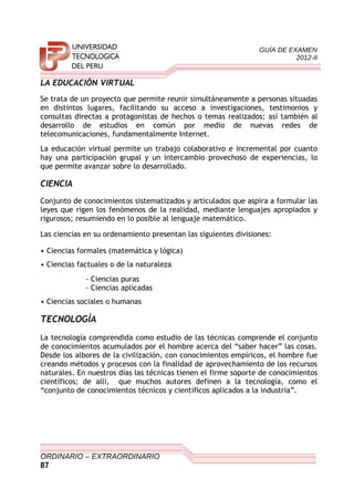 GUÍA DE EXAMEN
2012-II
LA EDUCACIÓN VIRTUAL
Se trata de un proyecto que permite reunir simultáneamente a personas situadas
en distintos lugares, facilitando su acceso a investigaciones, testimonios y
consultas directas a protagonistas de hechos o temas realizados; así también al
desarrollo de estudios en común por medio de nuevas redes de
telecomunicaciones, fundamentalmente Internet.
La educación virtual permite un trabajo colaborativo e incremental por cuanto
hay una participación grupal y un intercambio provechoso de experiencias, lo
que permite avanzar sobre lo desarrollado.
CIENCIA
Conjunto de conocimientos sistematizados y articulados que aspira a formular las
leyes que rigen los fenómenos de la realidad, mediante lenguajes apropiados y
rigurosos; resumiendo en lo posible al lenguaje matemático.
Las ciencias en su ordenamiento presentan las siguientes divisiones:
• Ciencias formales (matemática y lógica)
• Ciencias factuales o de la naturaleza
- Ciencias puras
- Ciencias aplicadas
• Ciencias sociales o humanas
TECNOLOGÍA
La tecnología comprendida como estudio de las técnicas comprende el conjunto
de conocimientos acumulados por el hombre acerca del “saber hacer” las cosas.
Desde los albores de la civilización, con conocimientos empíricos, el hombre fue
creando métodos y procesos con la finalidad de aprovechamiento de los recursos
naturales. En nuestros días las técnicas tienen el firme soporte de conocimientos
científicos; de allí, que muchos autores definen a la tecnología, como el
“conjunto de conocimientos técnicos y científicos aplicados a la industria”.
ORDINARIO – EXTRAORDINARIO
87
 