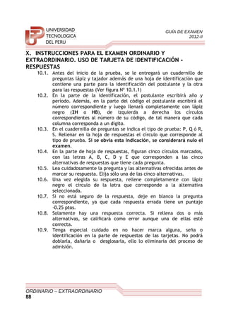 GUÍA DE EXAMEN
2012-II
X. INSTRUCCIONES PARA EL EXAMEN ORDINARIO Y
EXTRAORDINARIO. USO DE TARJETA DE IDENTIFICACIÓN -
RESPUESTAS
10.1. Antes del inicio de la prueba, se le entregará un cuadernillo de
preguntas lápiz y tajador además de una hoja de identificación que
contiene una parte para la identificación del postulante y la otra
para las respuestas (Ver figura Nº 10.1.1)
10.2. En la parte de la identificación, el postulante escribirá año y
período. Además, en la parte del código el postulante escribirá el
número correspondiente y luego llenará completamente con lápiz
negro (2H o HB), de izquierda a derecha los círculos
correspondientes al número de su código, de tal manera que cada
columna corresponda a un dígito.
10.3. En el cuadernillo de preguntas se indica el tipo de prueba: P, Q ó R,
S. Rellenar en la hoja de respuestas el círculo que corresponde al
tipo de prueba. Si se obvia esta indicación, se considerará nulo el
examen.
10.4. En la parte de hoja de respuestas, figuran cinco círculos marcados,
con las letras A, B, C, D y E que corresponden a las cinco
alternativas de respuestas que tiene cada pregunta.
10.5. Lea cuidadosamente la pregunta y las alternativas ofrecidas antes de
marcar su respuesta. Elija sólo una de las cinco alternativas.
10.6. Una vez elegida su respuesta, rellene completamente con lápiz
negro el círculo de la letra que corresponde a la alternativa
seleccionada.
10.7. Si no está seguro de la respuesta, deje en blanco la pregunta
correspondiente, ya que cada respuesta errada tiene un puntaje
-0.25 ptos.
10.8. Solamente hay una respuesta correcta. Si rellena dos o más
alternativas, se calificará como error aunque una de ellas esté
correcta.
10.9. Tenga especial cuidado en no hacer marca alguna, seña o
identificación en la parte de respuestas de las tarjetas. No podrá
doblarla, dañarla o desglosarla, ello lo eliminaría del proceso de
admisión.
ORDINARIO – EXTRAORDINARIO
88
 