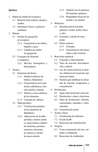 111GUÍA DEL EXANI-I
Química
1 Objeto de estudio de la química
1.1 Relación entre materia, energía y
cambio
1.2 Fenómenos físicos y químicos
cotidianos
2 Materia
2.1 Estados de agregación
de la materia
2.1.1 Características de sólidos,
líquidos y gases
2.1.2 Cambios de estados
de agregación
2.2 Conceptos de elemento
y compuesto
2.2.1 Mezclas: homogéneas y
heterogéneas
3 Átomos
3.1 Estructura del átomo
3.1.1 Modelos atómicos de
Dalton y Rutherford
3.1.2 Características de las par-
tículas subatómicas: elec-
trón, protón y neutrón
3.1.3 Número y masa atómicos
de los elementos
3.1.4 Concepto de valencia
3.2 Tabla periódica
3.2.1 Clasificación periódica
de los elementos de
Mendeleiev
3.2.2 Aplicaciones de la tabla
periódica: número atómi-
co, masa atómica, número
de electrones, protones,
neutrones, electrones
de valencia y cálculo
de masas molares
3.2.3 Símbolos de los primeros
40 elementos químicos
3.2.4 Propiedades físicas de los
metales y no metales
4 Moléculas
4.1 Identificación de fórmulas
químicas: óxidos, ácidos, bases
y sales
4.2 Concepto y cálculo de masa
molar
4.3 Enlace químico
4.3.1 Concepto
4.3.2 Características del enlace
iónico y del covalente
5 Reacciones químicas
5.1 Concepto y representación
5.2 Tipos de reacción: descomposi-
ción y síntesis
5.3 Ley de conservación de la mate-
ria y balanceo de ecuaciones quí-
micas por tanteo
5.4 Factores que modifican la veloci-
dad de reacción: temperatura y
concentración
6 Disoluciones
6.1 Agua como disolvente universal
6.2 Disoluciones: soluto y disolvente
6.3 Tipos de disoluciones: diluidas,
concentradas, saturadas y sobre-
saturadas
6.4 Concentración molar
7 Ácidos y bases
7.1 Clasificación de Arrhenius
7.2 Escala de pH
7.3 Reacciones de neutralización
8 Oxígeno
8.1 Como componente del aire, oxi-
dante y comburente
8.2 Reacciones de combustión
 
