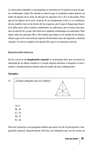 La clave para responder a esta pregunta se encuentra en la manera en que las par-
tes sombreadas varían. De entrada se observa que el cuadrado central aparece en
todas las figuras de la serie, de ahí que las opciones (A) y (C) se descartan. Nota
que en las figuras de la serie, al pasar de un componente a otro, se va sombrean-
do un cuadrito más en las barras de las esquinas, por lo que la figura que busca-
mos debe tener cinco cuadros sombreados en cada barra; por lo tanto, descarta-
mos la opción (E) ya que sólo tiene tres cuadritos sombreados en cada barra. Para
elegir entre las opciones (B) y (D) tendrás que fijarte en el sentido de las barras,
observa que en la serie la barra superior (horizontal) crece de izquierda a derecha
siempre, lo cual se cumple en la opción (D), que es la respuesta correcta.
IMAGINACIÓN ESPACIAL
En los reactivos de imaginación espacial, el sustentante tiene que reconocer la
identidad de un objeto cuando se ve desde ángulos distintos o imaginar el movi-
miento o desplazamiento interno entre las partes de una configuración.
Ejemplos:
21 ¿Cuántos triángulos hay en el dibujo?
A) 6
B) 10
C) 12
D) 15
E) 16
Para dar respuesta a esta pregunta tendrás que hacer uso de tu percepción e ima-
ginación espacial. Aparentemente sólo hay seis triángulos que son los sextos en
33GUÍA DEL EXANI-I
 