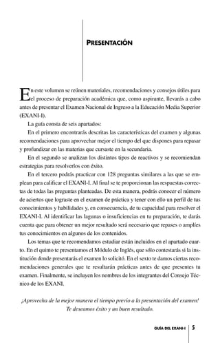 En este volumen se reúnen materiales, recomendaciones y consejos útiles para
el proceso de preparación académica que, como aspirante, llevarás a cabo
antes de presentar el Examen Nacional de Ingreso a la Educación Media Superior
(EXANI-I).
La guía consta de seis apartados:
En el primero encontrarás descritas las características del examen y algunas
recomendaciones para aprovechar mejor el tiempo del que dispones para repasar
y profundizar en las materias que cursaste en la secundaria.
En el segundo se analizan los distintos tipos de reactivos y se recomiendan
estrategias para resolverlos con éxito.
En el tercero podrás practicar con 128 preguntas similares a las que se em-
plean para calificar el EXANI-I. Al final se te proporcionan las respuestas correc-
tas de todas las preguntas planteadas. De esta manera, podrás conocer el número
de aciertos que lograste en el examen de práctica y tener con ello un perfil de tus
conocimientos y habilidades y, en consecuencia, de tu capacidad para resolver el
EXANI-I. Al identificar las lagunas o insuficiencias en tu preparación, te darás
cuenta que para obtener un mejor resultado será necesario que repases o amplíes
tus conocimientos en algunos de los contenidos.
Los temas que te recomendamos estudiar están incluidos en el apartado cuar-
to. En el quinto te presentamos el Módulo de Inglés, que sólo contestarás si la ins-
titución donde presentarás el examen lo solicitó. En el sexto te damos ciertas reco-
mendaciones generales que te resultarán prácticas antes de que presentes tu
examen. Finalmente, se incluyen los nombres de los integrantes del Consejo Téc-
nico de los EXANI.
¡Aprovecha de la mejor manera el tiempo previo a la presentación del examen!
Te deseamos éxito y un buen resultado.
PRESENTACIÓN
5GUÍA DEL EXANI-I
 