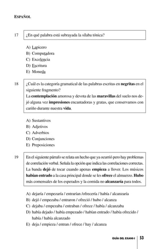 ESPAÑOL
17 ¿En qué palabra está subrayada la sílaba tónica?
A) Lapicero
B) Computadora
C) Excelencia
D) Escritura
E) Moneda
18 ¿Cuál es la categoría gramatical de las palabras escritas en negritas en el
siguiente fragmento?
La contemplación amorosa y devota de las maravillas del suelo nos de-
jó alguna vez impresiones encantadoras y gratas, que conservamos con
cariño durante nuestra vida.
A) Sustantivos
B) Adjetivos
C) Adverbios
D) Conjunciones
E) Preposiciones
19 En el siguiente párrafo se relata un hecho que ya ocurrió pero hay problemas
de correlación verbal. Señala la opción que indica las correlaciones correctas.
La banda dejó de tocar cuando apenas empieza a llover. Los músicos
habían entrado a la casa principal donde se les ofrece el almuerzo. Hubo
más comensales de los esperados y la comida no alcanzaría para todos.
A) dejaría / empezaría / entrarían /ofrecería / había / alcanzaría
B) dejó / empezaba / entraron / ofreció / hubo / alcanza
C) dejaba / empezaba / entraban / ofrece / había / alcanzaba
D) había dejado / había empezado / habían entrado / había ofrecido /
había / había alcanzado
E) deja / empieza / entran / ofrece / hay / alcanza
53GUÍA DEL EXANI-I
 