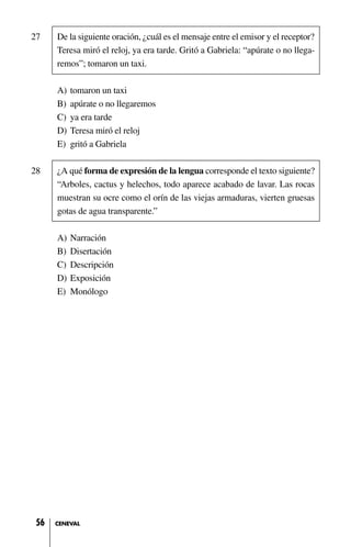 27 De la siguiente oración, ¿cuál es el mensaje entre el emisor y el receptor?
Teresa miró el reloj, ya era tarde. Gritó a Gabriela: “apúrate o no llega-
remos”; tomaron un taxi.
A) tomaron un taxi
B) apúrate o no llegaremos
C) ya era tarde
D) Teresa miró el reloj
E) gritó a Gabriela
28 ¿A qué forma de expresión de la lengua corresponde el texto siguiente?
“Arboles, cactus y helechos, todo aparece acabado de lavar. Las rocas
muestran su ocre como el orín de las viejas armaduras, vierten gruesas
gotas de agua transparente.”
A) Narración
B) Disertación
C) Descripción
D) Exposición
E) Monólogo
56 CENEVAL
 
