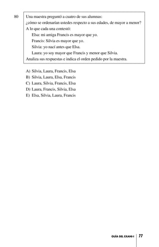 80 Una maestra preguntó a cuatro de sus alumnas:
¿cómo se ordenarían ustedes respecto a sus edades, de mayor a menor?
A lo que cada una contestó:
Elsa: mi amiga Francis es mayor que yo.
Francis: Silvia es mayor que yo.
Silvia: yo nací antes que Elsa.
Laura: yo soy mayor que Francis y menor que Silvia.
Analiza sus respuestas e indica el orden pedido por la maestra.
A) Silvia, Laura, Francis, Elsa
B) Silvia, Laura, Elsa, Francis
C) Laura, Silvia, Francis, Elsa
D) Laura, Francis, Silvia, Elsa
E) Elsa, Silvia, Laura, Francis
77GUÍA DEL EXANI-I
 