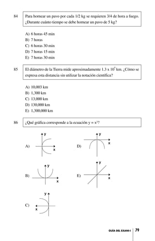 84 Para hornear un pavo por cada 1/2 kg se requieren 3/4 de hora a fuego.
¿Durante cuánto tiempo se debe hornear un pavo de 5 kg?
A) 6 horas 45 min
B) 7 horas
C) 6 horas 30 min
D) 7 horas 15 min
E) 7 horas 30 min
85 El diámetro de la Tierra mide aproximadamente 1.3 x 10
4
km. ¿Cómo se
expresa esta distancia sin utilizar la notación científica?
A) 10,003 km
B) 1,300 km
C) 13,000 km
D) 130,000 km
E) 1,300,000 km
86 ¿Qué gráfica corresponde a la ecuación y = x2?
A) D)
B) E)
C)
79GUÍA DEL EXANI-I
 