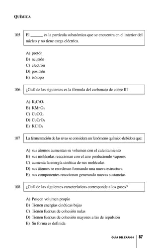 QUÍMICA
105 El ______ es la partícula subatómica que se encuentra en el interior del
núcleo y no tiene carga eléctrica.
A) protón
B) neutrón
C) electrón
D) positrón
E) isótopo
106 ¿Cuál de las siguientes es la fórmula del carbonato de cobre II?
A) K2CrO4
B) KMnO4
C) CuCO3
D) CuCrO4
E) KClO4
107 La fermentación de las uvas se considera un fenómeno químico debido a que:
A) sus átomos aumentan su volumen con el calentamiento
B) sus moléculas reaccionan con el aire produciendo vapores
C) aumenta la energía cinética de sus moléculas
D) sus átomos se reordenan formando una nueva estructura
E) sus componentes reaccionan generando nuevas sustancias
108 ¿Cuál de las siguientes características corresponde a los gases?
A) Poseen volumen propio
B) Tienen energías cinéticas bajas
C) Tienen fuerzas de cohesión nulas
D) Tienen fuerzas de cohesión mayores a las de repulsión
E) Su forma es definida
87GUÍA DEL EXANI-I
 