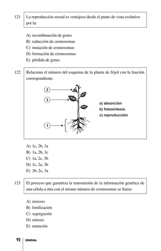 121 La reproducción sexual es ventajosa desde el punto de vista evolutivo
por la:
A) recombinación de genes
B) reducción de cromosomas
C) mutación de cromosomas
D) formación de cromosomas
E) pérdida de genes
122 Relaciona el número del esquema de la planta de frijol con la función
correspondiente.
A) 1c, 2b, 3a
B) 1a, 2b, 3c
C) 1a, 2c, 3b
D) 1c, 2a, 3b
E) 1b, 2c, 3a
123 El proceso que garantiza la transmisión de la información genética de
una célula a otra con el mismo número de cromosomas se llama:
A) meiosis
B) fertilización
C) segregación
D) mitosis
E) mutación
92 CENEVAL
 