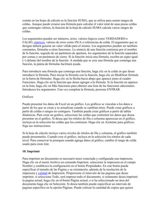 común en las hojas de cálculo es la función SUMA, que se utiliza para sumar rangos de
celdas. Aunque puede crearse una fórmula para calcular el valor total de unas pocas celdas
que contengan valores, la función de la hoja de cálculo SUMA calcula varios rangos de
celdas.
Los argumentos pueden ser números, texto, valores lógicos como VERDADERO o
FALSO, matrices, valores de error como #N/A o referencias de celda. El argumento que se
designe deberá generar un valor válido para el mismo. Los argumentos pueden ser también
constantes, fórmulas u otras funciones. La sintaxis de una función comienza por el nombre
de la función, seguido de un paréntesis de apertura, los argumentos de la función separados
por comas y un paréntesis de cierre. Si la función inicia una fórmula, escriba un signo igual
(=) delante del nombre de la función. A medida que se cree una fórmula que contenga una
función, la paleta de fórmulas facilitará ayuda.
Para introducir una fórmula que contenga una función, haga clic en la celda en que desee
introducir la fórmula. Para iniciar la fórmula con la función, haga clic en Modificar fórmula
en la barra de fórmulas. Haga clic en la flecha hacia abajo que aparece junto al cuadro
Funciones. Haga clic en la función que desee agregar a la fórmula. Si la función no aparece
en la lista, haga clic en Más funciones para obtener una lista de las funciones adicionales.
Introduzca los argumentos. Una vez completa la fórmula, presione ENTRAR.
Graficos
Puede presentar los datos de Excel en un gráfico. Los gráficos se vinculan a los datos a
partir de los que se crean y se actualizan cuando se cambian éstos. Puede crear gráficos a
partir de celdas o rangos no contiguos. También puede crear gráficos a partir de tablas
dinámicas. Para crear un grafico, seleccione las celdas que contienen los datos que desea
presentar en el gráfico. Si desea que los rótulos de fila o columna aparezcan en el gráfico,
incluya en la selección las celdas que los contienen. Haga clic en Asistente para gráficos.
Siga sus instrucciones.
Si la hoja de cálculo incluye varios niveles de rótulos de fila y columna, el gráfico también
puede presentarlos. Cuando cree el gráfico, incluya en la selección los rótulos de cada
nivel. Para conservar la jerarquía cuando agrega datos al gráfico, cambie el rango de celda
usado para crear éste.
10. Imprimir
Para imprimir un documento es necesario tener conectada y configurada una impresora.
Haga clic en el menú Archivo en comando Imprimir, seleccione la impresora en el campo
Nombre y establezca la configuración en el botón Propiedades. En este botón puede
especificar el tamaño de las Pagina y su orientación, además de la resolución de la
impresora y calidad de Impresión. Proporcione el intervalo de las paginas que desee
imprimir, si selecciona Todo, será impreso todo el documento, si solamente desea imprimir
la pagina actual, haga clic en el botón Página actual, o si ha seleccionado un área del
documento haga clic en Selección. Si desea también puede especificar un intervalo de
paginas especifico en la opción Páginas. Puede colocar la cantidad de copias que quiera

 