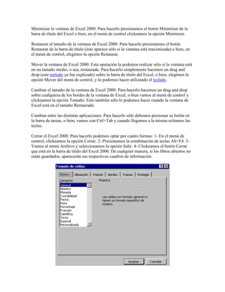 Minimizar la ventana de Excel 2000: Para hacerlo presionamos el botón Minimizar de la
barra de título del Excel o bien, en el menú de control clickeamos la opción Minimizar.
Restaurar el tamaño de la ventana de Excel 2000: Para hacerlo presionamos el botón
Restaurar de la barra de título (éste aparece sólo si la ventana está maximizada) o bien, en
el menú de control, elegimos la opción Restaurar.
Mover la ventana de Excel 2000: Esta operación la podemos realizar sólo si la ventana está
en un tamaño medio, o sea, restaurada. Para hacerlo simplemente hacemos un drag and
drop (este método ya fue explicado) sobre la barra de título del Excel, o bien, elegimos la
opción Mover del menú de control, y lo podemos hacer utilizando el teclado.
Cambiar el tamaño de la ventana de Excel 2000: Para hacerlo hacemos un drag and drop
sobre cualquiera de los bordes de la ventana de Excel, o bien vamos al menú de control y
clickeamos la opción Tamaño. Esto también sólo lo podemos hacer cuando la ventana de
Excel está en el tamaño Restaurado.
Cambiar entre las distintas aplicaciones: Para hacerlo sólo debemos presionar su botón en
la barra de tareas, o bien, vamos con Ctrl+Tab y cuando llegamos a la misma soltamos las
teclas.
Cerrar el Excel 2000: Para hacerlo podemos optar por cuatro formas: 1- En el menú de
control, clickeamos la opción Cerrar. 2- Presionamos la combinación de teclas Alt+F4. 3Vamos al menú Archivo y seleccionamos la opción Salir. 4- Clickeamos el botón Cerrar
que está en la barra de título del Excel 2000. De cualquier manera, si los libros abiertos no
están guardados, aparecerán sus respectivos cuadros de información.

 