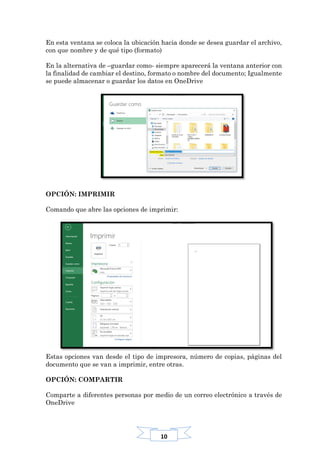 10
En esta ventana se coloca la ubicación hacia donde se desea guardar el archivo,
con que nombre y de qué tipo (formato)
En la alternativa de –guardar como- siempre aparecerá la ventana anterior con
la finalidad de cambiar el destino, formato o nombre del documento; Igualmente
se puede almacenar o guardar los datos en OneDrive
OPCIÓN: IMPRIMIR
Comando que abre las opciones de imprimir:
Estas opciones van desde el tipo de impresora, número de copias, páginas del
documento que se van a imprimir, entre otras.
OPCIÓN: COMPARTIR
Comparte a diferentes personas por medio de un correo electrónico a través de
OneDrive
 
