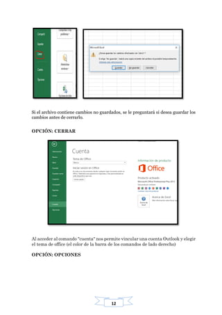 12
Si el archivo contiene cambios no guardados, se le preguntará si desea guardar los
cambios antes de cerrarlo.
OPCIÓN: CERRAR
Al acceder al comando "cuenta" nos permite vincular una cuenta Outlook y elegir
el tema de office (el color de la barra de los comandos de lado derecho)
OPCIÓN: OPCIONES
 